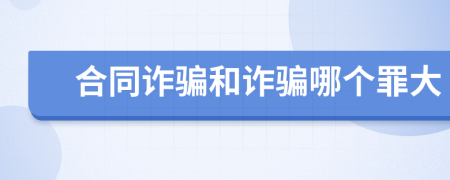 合同诈骗和诈骗哪个罪大