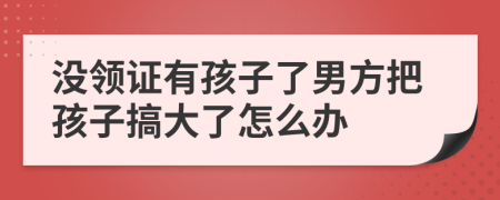 没领证有孩子了男方把孩子搞大了怎么办