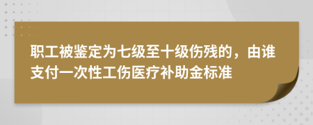 职工被鉴定为七级至十级伤残的，由谁支付一次性工伤医疗补助金标准