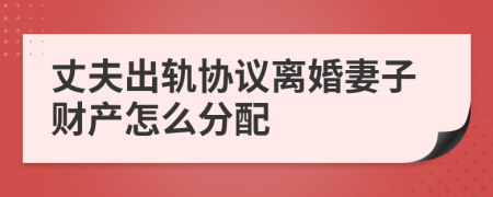 丈夫出轨协议离婚妻子财产怎么分配