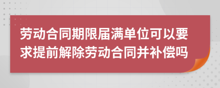 劳动合同期限届满单位可以要求提前解除劳动合同并补偿吗