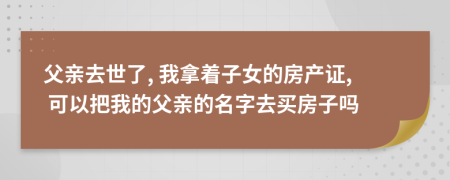 父亲去世了, 我拿着子女的房产证, 可以把我的父亲的名字去买房子吗