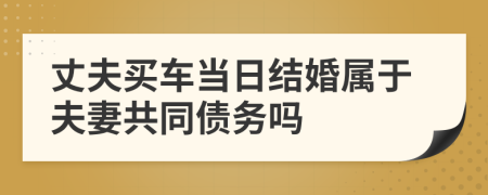 丈夫买车当日结婚属于夫妻共同债务吗