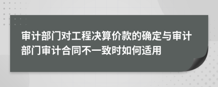 审计部门对工程决算价款的确定与审计部门审计合同不一致时如何适用