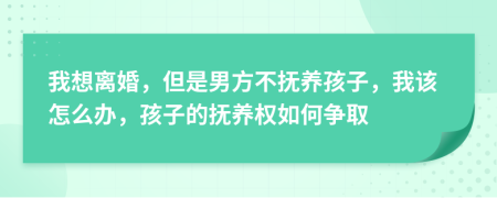 我想离婚，但是男方不抚养孩子，我该怎么办，孩子的抚养权如何争取