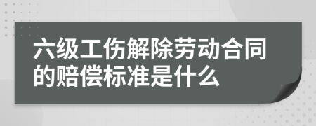 六级工伤解除劳动合同的赔偿标准是什么