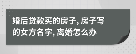 婚后贷款买的房子, 房子写的女方名字, 离婚怎么办