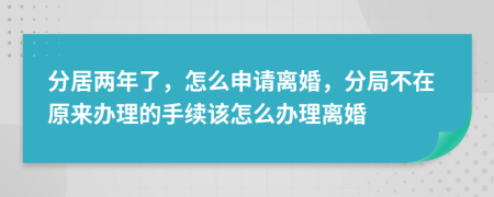 分居两年了，怎么申请离婚，分局不在原来办理的手续该怎么办理离婚