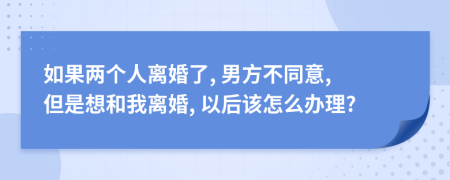 如果两个人离婚了, 男方不同意, 但是想和我离婚, 以后该怎么办理?