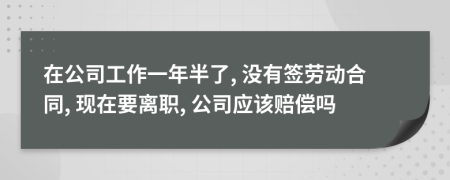 在公司工作一年半了, 没有签劳动合同, 现在要离职, 公司应该赔偿吗