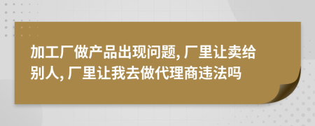 加工厂做产品出现问题, 厂里让卖给别人, 厂里让我去做代理商违法吗