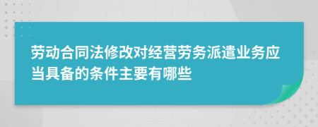 劳动合同法修改对经营劳务派遣业务应当具备的条件主要有哪些