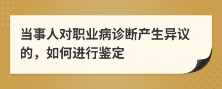 当事人对职业病诊断产生异议的，如何进行鉴定