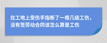 在工地上受伤手指断了一根几级工伤，没有签劳动合同该怎么算是工伤