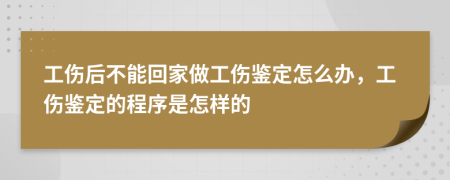 工伤后不能回家做工伤鉴定怎么办，工伤鉴定的程序是怎样的