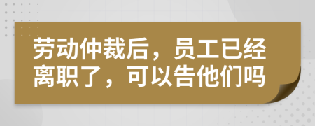 劳动仲裁后，员工已经离职了，可以告他们吗