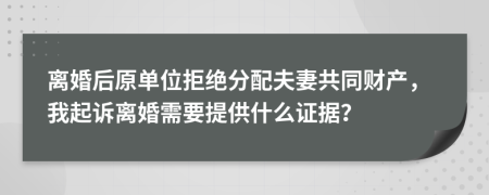 离婚后原单位拒绝分配夫妻共同财产，我起诉离婚需要提供什么证据？