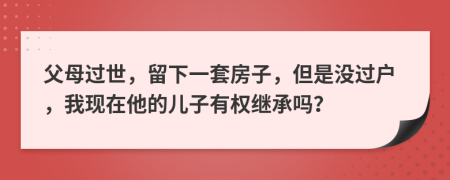 父母过世，留下一套房子，但是没过户，我现在他的儿子有权继承吗？