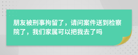 朋友被刑事拘留了，请问案件送到检察院了，我们家属可以把我去了吗