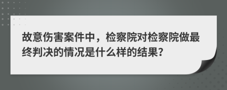 故意伤害案件中，检察院对检察院做最终判决的情况是什么样的结果？