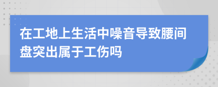 在工地上生活中噪音导致腰间盘突出属于工伤吗