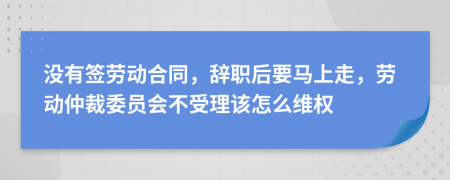 没有签劳动合同，辞职后要马上走，劳动仲裁委员会不受理该怎么维权