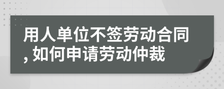 用人单位不签劳动合同, 如何申请劳动仲裁