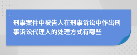 刑事案件中被告人在刑事诉讼中作出刑事诉讼代理人的处理方式有哪些