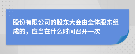 股份有限公司的股东大会由全体股东组成的，应当在什么时间召开一次