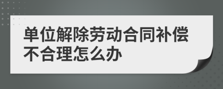 单位解除劳动合同补偿不合理怎么办
