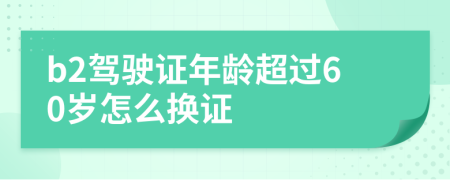 b2驾驶证年龄超过60岁怎么换证