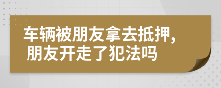 车辆被朋友拿去抵押, 朋友开走了犯法吗