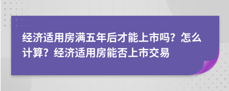 经济适用房满五年后才能上市吗？怎么计算？经济适用房能否上市交易