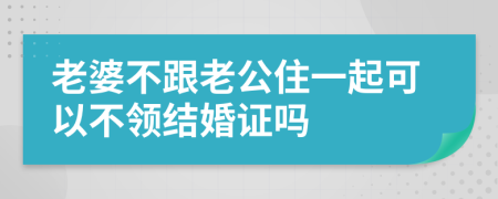 老婆不跟老公住一起可以不领结婚证吗