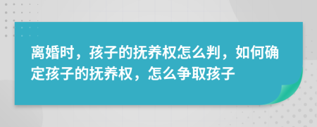 离婚时，孩子的抚养权怎么判，如何确定孩子的抚养权，怎么争取孩子