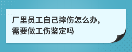 厂里员工自己摔伤怎么办, 需要做工伤鉴定吗