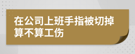 在公司上班手指被切掉算不算工伤