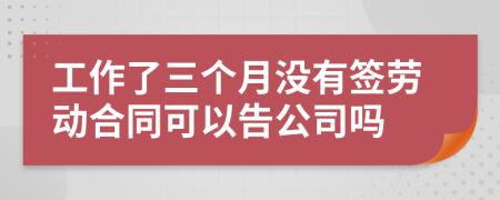 工作了三个月没有签劳动合同可以告公司吗