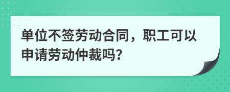 单位不签劳动合同，职工可以申请劳动仲裁吗？