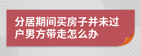 分居期间买房子并未过户男方带走怎么办