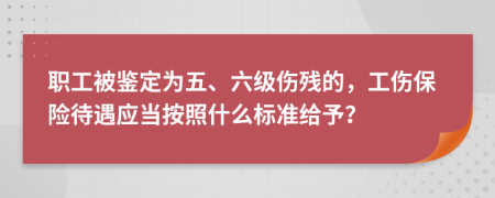 职工被鉴定为五、六级伤残的，工伤保险待遇应当按照什么标准给予？