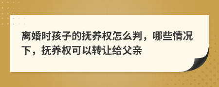 离婚时孩子的抚养权怎么判，哪些情况下，抚养权可以转让给父亲