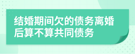 结婚期间欠的债务离婚后算不算共同债务