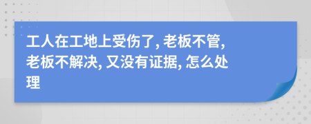 工人在工地上受伤了, 老板不管, 老板不解决, 又没有证据, 怎么处理