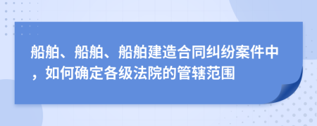 船舶、船舶、船舶建造合同纠纷案件中，如何确定各级法院的管辖范围