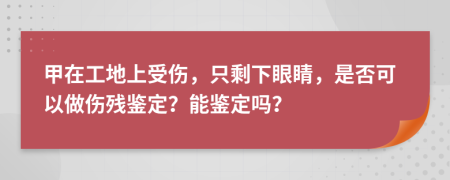 甲在工地上受伤，只剩下眼睛，是否可以做伤残鉴定？能鉴定吗？