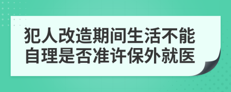 犯人改造期间生活不能自理是否准许保外就医