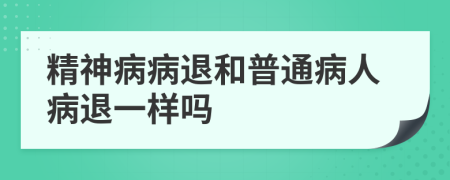 精神病病退和普通病人病退一样吗