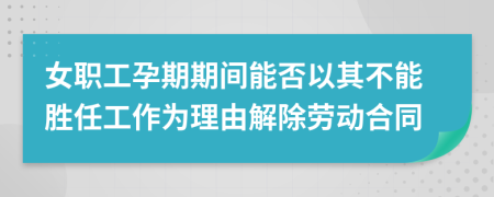 女职工孕期期间能否以其不能胜任工作为理由解除劳动合同