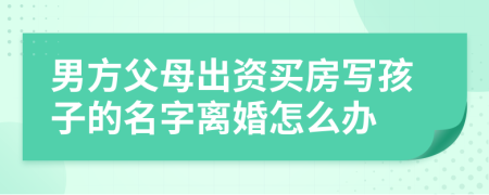 男方父母出资买房写孩子的名字离婚怎么办